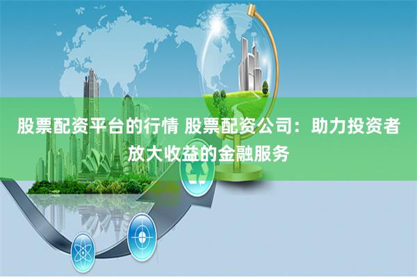 股票配资平台的行情 股票配资公司：助力投资者放大收益的金融服务