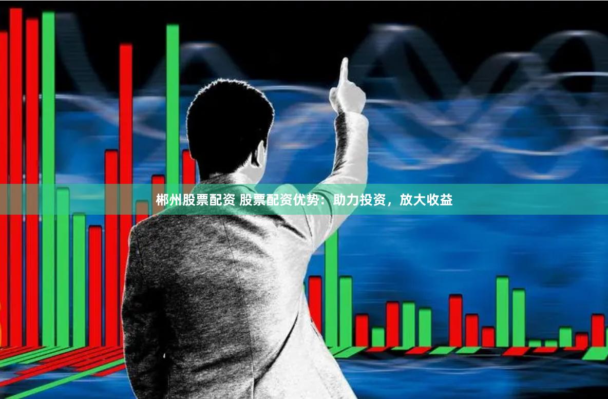 郴州股票配资 股票配资优势：助力投资，放大收益