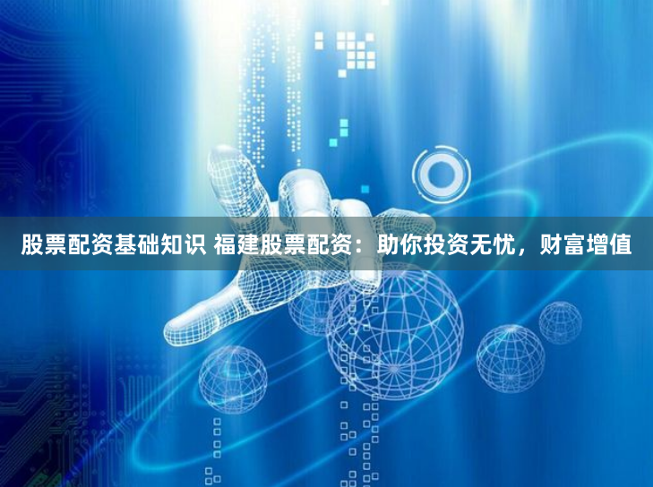 股票配资基础知识 福建股票配资：助你投资无忧，财富增值