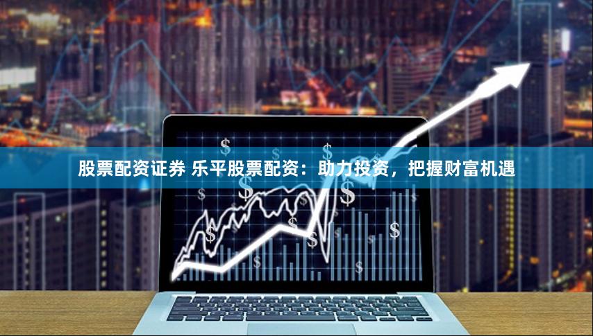 股票配资证券 乐平股票配资：助力投资，把握财富机遇