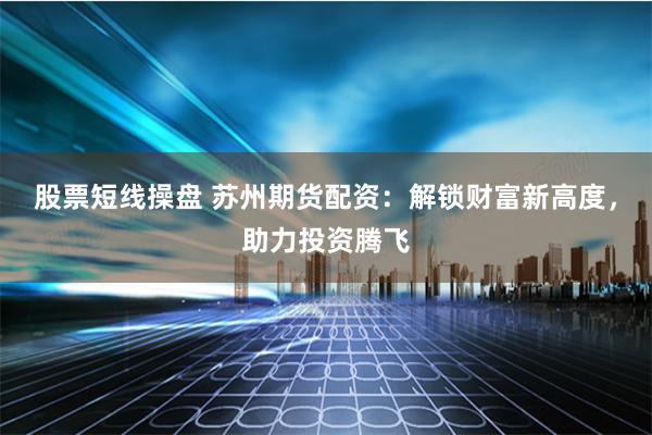 股票短线操盘 苏州期货配资：解锁财富新高度，助力投资腾飞