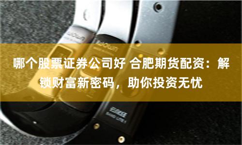 哪个股票证券公司好 合肥期货配资：解锁财富新密码，助你投资无忧