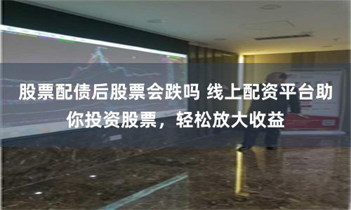 股票配债后股票会跌吗 线上配资平台助你投资股票，轻松放大收益