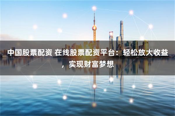 中国股票配资 在线股票配资平台：轻松放大收益，实现财富梦想