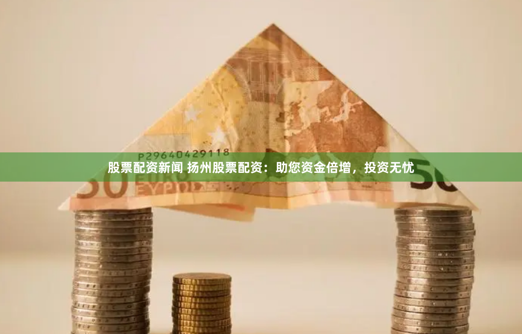 股票配资新闻 扬州股票配资：助您资金倍增，投资无忧